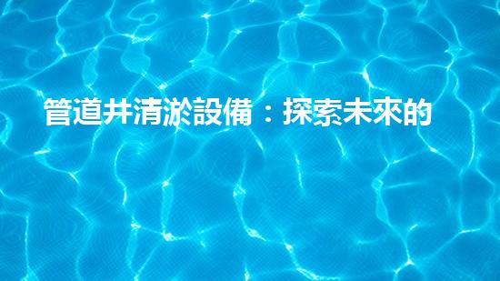 管道井清淤設備：探索未來的清潔之道！